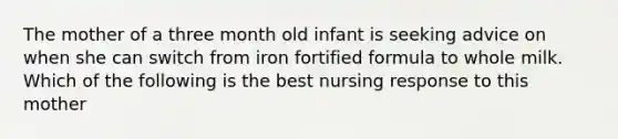 The mother of a three month old infant is seeking advice on when she can switch from iron fortified formula to whole milk. Which of the following is the best nursing response to this mother