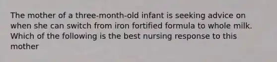 The mother of a three-month-old infant is seeking advice on when she can switch from iron fortified formula to whole milk. Which of the following is the best nursing response to this mother