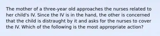 The mother of a three-year old approaches the nurses related to her child's IV. Since the IV is in the hand, the other is concerned that the child is distraught by it and asks for the nurses to cover the IV. Which of the following is the most appropriate action?