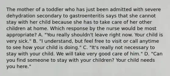 The mother of a toddler who has just been admitted with severe dehydration secondary to gastroenteritis says that she cannot stay with her child because she has to take care of her other children at home. Which response by the nurse would be most appropriate? A. "You really shouldn't leave right now. Your child is very sick." B. "I understand, but feel free to visit or call anytime to see how your child is doing." C. "It's really not necessary to stay with your child. We will take very good care of him." D. "Can you find someone to stay with your children? Your child needs you here."