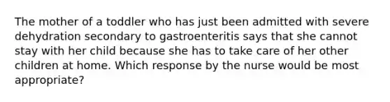 The mother of a toddler who has just been admitted with severe dehydration secondary to gastroenteritis says that she cannot stay with her child because she has to take care of her other children at home. Which response by the nurse would be most appropriate?