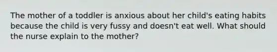 The mother of a toddler is anxious about her child's eating habits because the child is very fussy and doesn't eat well. What should the nurse explain to the mother?