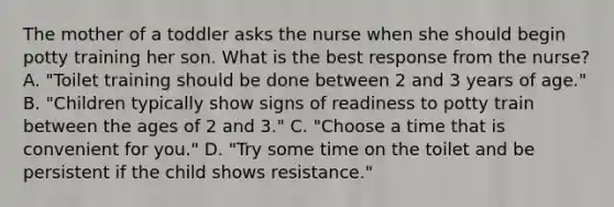 The mother of a toddler asks the nurse when she should begin potty training her son. What is the best response from the nurse? A. "Toilet training should be done between 2 and 3 years of age." B. "Children typically show signs of readiness to potty train between the ages of 2 and 3." C. "Choose a time that is convenient for you." D. "Try some time on the toilet and be persistent if the child shows resistance."