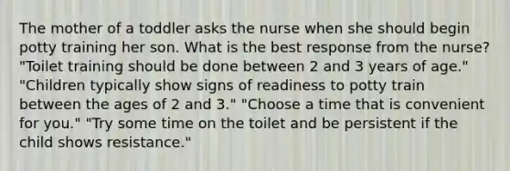 The mother of a toddler asks the nurse when she should begin potty training her son. What is the best response from the nurse? "Toilet training should be done between 2 and 3 years of age." "Children typically show signs of readiness to potty train between the ages of 2 and 3." "Choose a time that is convenient for you." "Try some time on the toilet and be persistent if the child shows resistance."