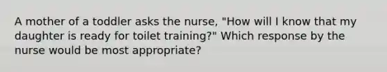 A mother of a toddler asks the nurse, "How will I know that my daughter is ready for toilet training?" Which response by the nurse would be most appropriate?