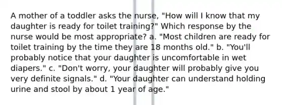 A mother of a toddler asks the nurse, "How will I know that my daughter is ready for toilet training?" Which response by the nurse would be most appropriate? a. "Most children are ready for toilet training by the time they are 18 months old." b. "You'll probably notice that your daughter is uncomfortable in wet diapers." c. "Don't worry, your daughter will probably give you very definite signals." d. "Your daughter can understand holding urine and stool by about 1 year of age."