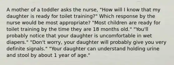 A mother of a toddler asks the nurse, "How will I know that my daughter is ready for toilet training?" Which response by the nurse would be most appropriate? "Most children are ready for toilet training by the time they are 18 months old." "You'll probably notice that your daughter is uncomfortable in wet diapers." "Don't worry, your daughter will probably give you very definite signals." "Your daughter can understand holding urine and stool by about 1 year of age."