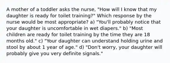 A mother of a toddler asks the nurse, "How will I know that my daughter is ready for toilet training?" Which response by the nurse would be most appropriate? a) "You'll probably notice that your daughter is uncomfortable in wet diapers." b) "Most children are ready for toilet training by the time they are 18 months old." c) "Your daughter can understand holding urine and stool by about 1 year of age." d) "Don't worry, your daughter will probably give you very definite signals."