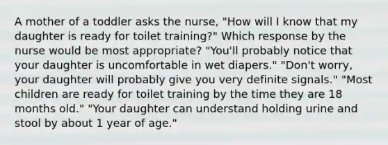 A mother of a toddler asks the nurse, "How will I know that my daughter is ready for toilet training?" Which response by the nurse would be most appropriate? "You'll probably notice that your daughter is uncomfortable in wet diapers." "Don't worry, your daughter will probably give you very definite signals." "Most children are ready for toilet training by the time they are 18 months old." "Your daughter can understand holding urine and stool by about 1 year of age."