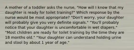 A mother of a toddler asks the nurse, "How will I know that my daughter is ready for toilet training?" Which response by the nurse would be most appropriate? "Don't worry, your daughter will probably give you very definite signals." "You'll probably notice that your daughter is uncomfortable in wet diapers." "Most children are ready for toilet training by the time they are 18 months old." "Your daughter can understand holding urine and stool by about 1 year of age."