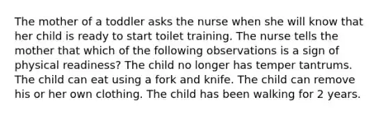 The mother of a toddler asks the nurse when she will know that her child is ready to start toilet training. The nurse tells the mother that which of the following observations is a sign of physical readiness? The child no longer has temper tantrums. The child can eat using a fork and knife. The child can remove his or her own clothing. The child has been walking for 2 years.