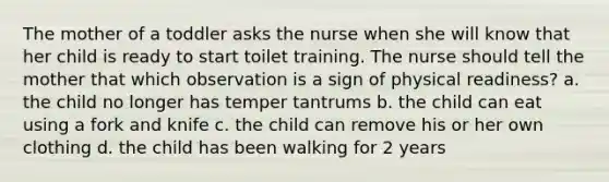 The mother of a toddler asks the nurse when she will know that her child is ready to start toilet training. The nurse should tell the mother that which observation is a sign of physical readiness? a. the child no longer has temper tantrums b. the child can eat using a fork and knife c. the child can remove his or her own clothing d. the child has been walking for 2 years