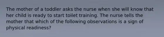 The mother of a toddler asks the nurse when she will know that her child is ready to start toilet training. The nurse tells the mother that which of the following observations is a sign of physical readiness?