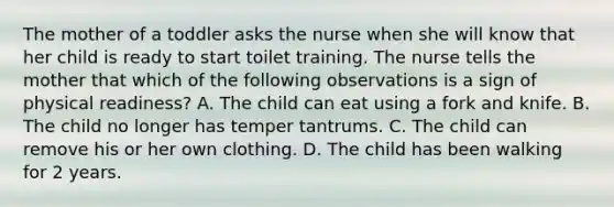 The mother of a toddler asks the nurse when she will know that her child is ready to start toilet training. The nurse tells the mother that which of the following observations is a sign of physical readiness? A. The child can eat using a fork and knife. B. The child no longer has temper tantrums. C. The child can remove his or her own clothing. D. The child has been walking for 2 years.