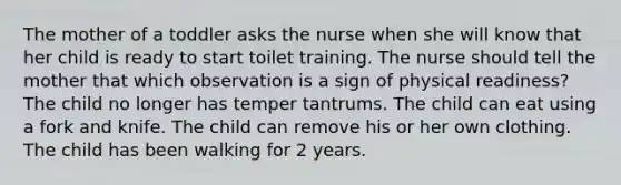 The mother of a toddler asks the nurse when she will know that her child is ready to start toilet training. The nurse should tell the mother that which observation is a sign of physical readiness? The child no longer has temper tantrums. The child can eat using a fork and knife. The child can remove his or her own clothing. The child has been walking for 2 years.