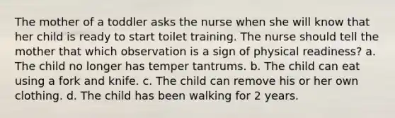 The mother of a toddler asks the nurse when she will know that her child is ready to start toilet training. The nurse should tell the mother that which observation is a sign of physical readiness? a. The child no longer has temper tantrums. b. The child can eat using a fork and knife. c. The child can remove his or her own clothing. d. The child has been walking for 2 years.