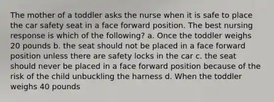 The mother of a toddler asks the nurse when it is safe to place the car safety seat in a face forward position. The best nursing response is which of the following? a. Once the toddler weighs 20 pounds b. the seat should not be placed in a face forward position unless there are safety locks in the car c. the seat should never be placed in a face forward position because of the risk of the child unbuckling the harness d. When the toddler weighs 40 pounds