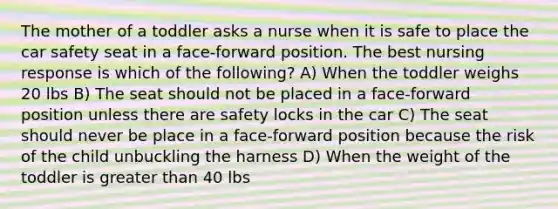 The mother of a toddler asks a nurse when it is safe to place the car safety seat in a face-forward position. The best nursing response is which of the following? A) When the toddler weighs 20 lbs B) The seat should not be placed in a face-forward position unless there are safety locks in the car C) The seat should never be place in a face-forward position because the risk of the child unbuckling the harness D) When the weight of the toddler is <a href='https://www.questionai.com/knowledge/ktgHnBD4o3-greater-than' class='anchor-knowledge'>greater than</a> 40 lbs