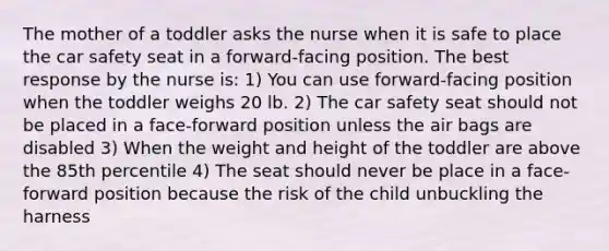 The mother of a toddler asks the nurse when it is safe to place the car safety seat in a forward-facing position. The best response by the nurse is: 1) You can use forward-facing position when the toddler weighs 20 lb. 2) The car safety seat should not be placed in a face-forward position unless the air bags are disabled 3) When the weight and height of the toddler are above the 85th percentile 4) The seat should never be place in a face-forward position because the risk of the child unbuckling the harness