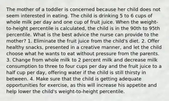 The mother of a toddler is concerned because her child does not seem interested in eating. The child is drinking 5 to 6 cups of whole milk per day and one cup of fruit juice. When the weight-to-height percentile is calculated, the child is in the 90th to 95th percentile. What is the best advice the nurse can provide to the mother? 1. Eliminate the fruit juice from the child's diet. 2. Offer healthy snacks, presented in a creative manner, and let the child choose what he wants to eat without pressure from the parents. 3. Change from whole milk to 2 percent milk and decrease milk consumption to three to four cups per day and the fruit juice to a half cup per day, offering water if the child is still thirsty in between. 4. Make sure that the child is getting adequate opportunities for exercise, as this will increase his appetite and help lower the child's weight-to-height percentile.