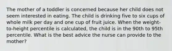 The mother of a toddler is concerned because her child does not seem interested in eating. The child is drinking five to six cups of whole milk per day and one cup of fruit juice. When the weight-to-height percentile is calculated, the child is in the 90th to 95th percentile. What is the best advice the nurse can provide to the mother?