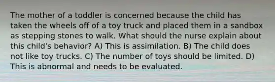 The mother of a toddler is concerned because the child has taken the wheels off of a toy truck and placed them in a sandbox as stepping stones to walk. What should the nurse explain about this child's behavior? A) This is assimilation. B) The child does not like toy trucks. C) The number of toys should be limited. D) This is abnormal and needs to be evaluated.