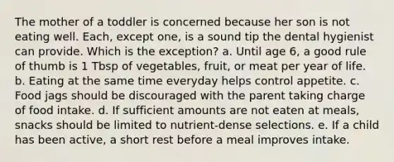 The mother of a toddler is concerned because her son is not eating well. Each, except one, is a sound tip the dental hygienist can provide. Which is the exception? a. Until age 6, a good rule of thumb is 1 Tbsp of vegetables, fruit, or meat per year of life. b. Eating at the same time everyday helps control appetite. c. Food jags should be discouraged with the parent taking charge of food intake. d. If sufficient amounts are not eaten at meals, snacks should be limited to nutrient-dense selections. e. If a child has been active, a short rest before a meal improves intake.