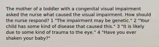 The mother of a toddler with a congenital visual impairment asked the nurse what caused the visual impairment. How should the nurse respond? 1 "The impairment may be genetic." 2 "Your child has some kind of disease that caused this." 3 "It is likely due to some kind of trauma to the eye." 4 "Have you ever shaken your baby?"