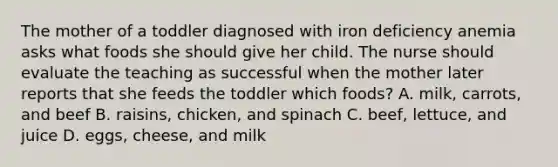 The mother of a toddler diagnosed with iron deficiency anemia asks what foods she should give her child. The nurse should evaluate the teaching as successful when the mother later reports that she feeds the toddler which foods? A. milk, carrots, and beef B. raisins, chicken, and spinach C. beef, lettuce, and juice D. eggs, cheese, and milk