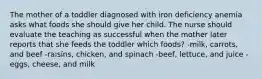 The mother of a toddler diagnosed with iron deficiency anemia asks what foods she should give her child. The nurse should evaluate the teaching as successful when the mother later reports that she feeds the toddler which foods? -milk, carrots, and beef -raisins, chicken, and spinach -beef, lettuce, and juice -eggs, cheese, and milk