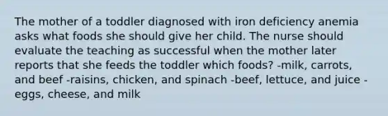 The mother of a toddler diagnosed with iron deficiency anemia asks what foods she should give her child. The nurse should evaluate the teaching as successful when the mother later reports that she feeds the toddler which foods? -milk, carrots, and beef -raisins, chicken, and spinach -beef, lettuce, and juice -eggs, cheese, and milk