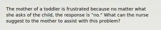 The mother of a toddler is frustrated because no matter what she asks of the child, the response is "no." What can the nurse suggest to the mother to assist with this problem?