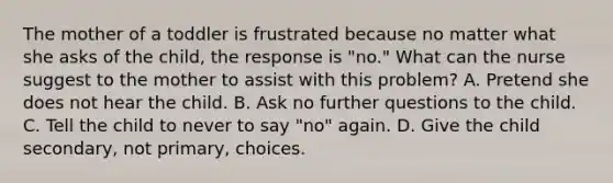 The mother of a toddler is frustrated because no matter what she asks of the child, the response is "no." What can the nurse suggest to the mother to assist with this problem? A. Pretend she does not hear the child. B. Ask no further questions to the child. C. Tell the child to never to say "no" again. D. Give the child secondary, not primary, choices.