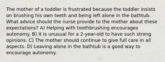 The mother of a toddler is frustrated because the toddler insists on brushing his own teeth and being left alone in the bathtub. What advice should the nurse provide to the mother about these expectations? A) Helping with toothbrushing encourages autonomy. B) It is unusual for a 2-year-old to have such strong opinions. C) The mother should continue to give full care in all aspects. D) Leaving alone in the bathtub is a good way to encourage autonomy.