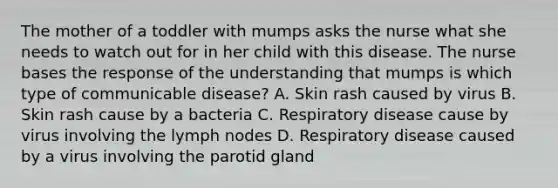 The mother of a toddler with mumps asks the nurse what she needs to watch out for in her child with this disease. The nurse bases the response of the understanding that mumps is which type of communicable disease? A. Skin rash caused by virus B. Skin rash cause by a bacteria C. Respiratory disease cause by virus involving the lymph nodes D. Respiratory disease caused by a virus involving the parotid gland