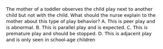 The mother of a toddler observes the child play next to another child but not with the child. What should the nurse explain to the mother about this type of play behavior? A. This is peer play and is abnormal. B. This is parallel play and is expected. C. This is premature play and should be stopped. D. This is adjacent play and is only seen in school-age children