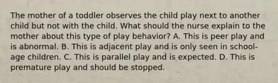 The mother of a toddler observes the child play next to another child but not with the child. What should the nurse explain to the mother about this type of play behavior? A. This is peer play and is abnormal. B. This is adjacent play and is only seen in school-age children. C. This is parallel play and is expected. D. This is premature play and should be stopped.