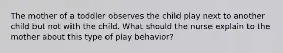 The mother of a toddler observes the child play next to another child but not with the child. What should the nurse explain to the mother about this type of play behavior?