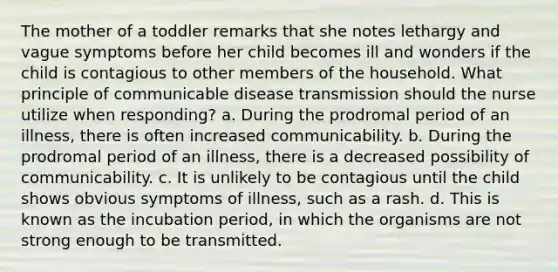 The mother of a toddler remarks that she notes lethargy and vague symptoms before her child becomes ill and wonders if the child is contagious to other members of the household. What principle of communicable disease transmission should the nurse utilize when responding? a. During the prodromal period of an illness, there is often increased communicability. b. During the prodromal period of an illness, there is a decreased possibility of communicability. c. It is unlikely to be contagious until the child shows obvious symptoms of illness, such as a rash. d. This is known as the incubation period, in which the organisms are not strong enough to be transmitted.