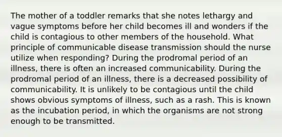 The mother of a toddler remarks that she notes lethargy and vague symptoms before her child becomes ill and wonders if the child is contagious to other members of the household. What principle of communicable disease transmission should the nurse utilize when responding? During the prodromal period of an illness, there is often an increased communicability. During the prodromal period of an illness, there is a decreased possibility of communicability. It is unlikely to be contagious until the child shows obvious symptoms of illness, such as a rash. This is known as the incubation period, in which the organisms are not strong enough to be transmitted.