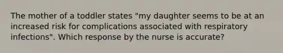 The mother of a toddler states "my daughter seems to be at an increased risk for complications associated with respiratory infections". Which response by the nurse is accurate?