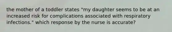 the mother of a toddler states "my daughter seems to be at an increased risk for complications associated with respiratory infections." which response by the nurse is accurate?