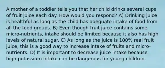 A mother of a toddler tells you that her child drinks several cups of fruit juice each day. How would you respond? A) Drinking juice is healthful as long as the child has adequate intake of food from all the food groups. B) Even though fruit juice contains some micro-nutrients, intake should be limited because it also has high levels of natural sugar. C) As long as the juice is 100% real fruit juice, this is a good way to increase intake of fruits and micro-nutrients. D) It is important to decrease juice intake because high potassium intake can be dangerous for young children.