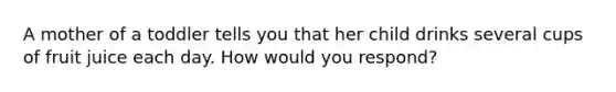 A mother of a toddler tells you that her child drinks several cups of fruit juice each day. How would you respond?