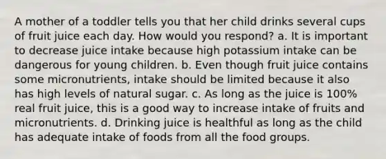 A mother of a toddler tells you that her child drinks several cups of fruit juice each day. How would you respond? a. It is important to decrease juice intake because high potassium intake can be dangerous for young children. b. Even though fruit juice contains some micronutrients, intake should be limited because it also has high levels of natural sugar. c. As long as the juice is 100% real fruit juice, this is a good way to increase intake of fruits and micronutrients. d. Drinking juice is healthful as long as the child has adequate intake of foods from all the food groups.