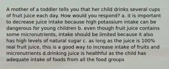 A mother of a toddler tells you that her child drinks several cups of fruit juice each day. How would you respond? a. it is important to decrease juice intake because high potassium intake can be dangerous for young children b. even though fruit juice contains some micronutrients, intake should be limited because it also has high levels of natural sugar c. as long as the juice is 100% real fruit juice, this is a good way to increase intake of fruits and micronutrients d.drinking juice is healthful as the child has adequate intake of foods from all the food groups