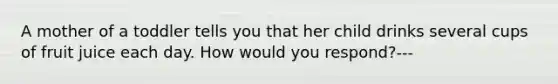 A mother of a toddler tells you that her child drinks several cups of fruit juice each day. How would you respond?---