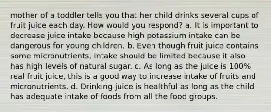 mother of a toddler tells you that her child drinks several cups of fruit juice each day. How would you respond? a. It is important to decrease juice intake because high potassium intake can be dangerous for young children. b. Even though fruit juice contains some micronutrients, intake should be limited because it also has high levels of natural sugar. c. As long as the juice is 100% real fruit juice, this is a good way to increase intake of fruits and micronutrients. d. Drinking juice is healthful as long as the child has adequate intake of foods from all the food groups.