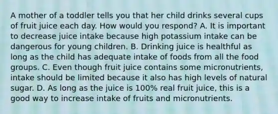 A mother of a toddler tells you that her child drinks several cups of fruit juice each day. How would you respond? A. It is important to decrease juice intake because high potassium intake can be dangerous for young children. B. Drinking juice is healthful as long as the child has adequate intake of foods from all the food groups. C. Even though fruit juice contains some micronutrients, intake should be limited because it also has high levels of natural sugar. D. As long as the juice is 100% real fruit juice, this is a good way to increase intake of fruits and micronutrients.