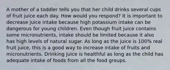 A mother of a toddler tells you that her child drinks several cups of fruit juice each day. How would you respond? It is important to decrease juice intake because high potassium intake can be dangerous for young children. Even though fruit juice contains some micronutrients, intake should be limited because it also has high levels of natural sugar. As long as the juice is 100% real fruit juice, this is a good way to increase intake of fruits and micronutrients. Drinking juice is healthful as long as the child has adequate intake of foods from all the food groups.